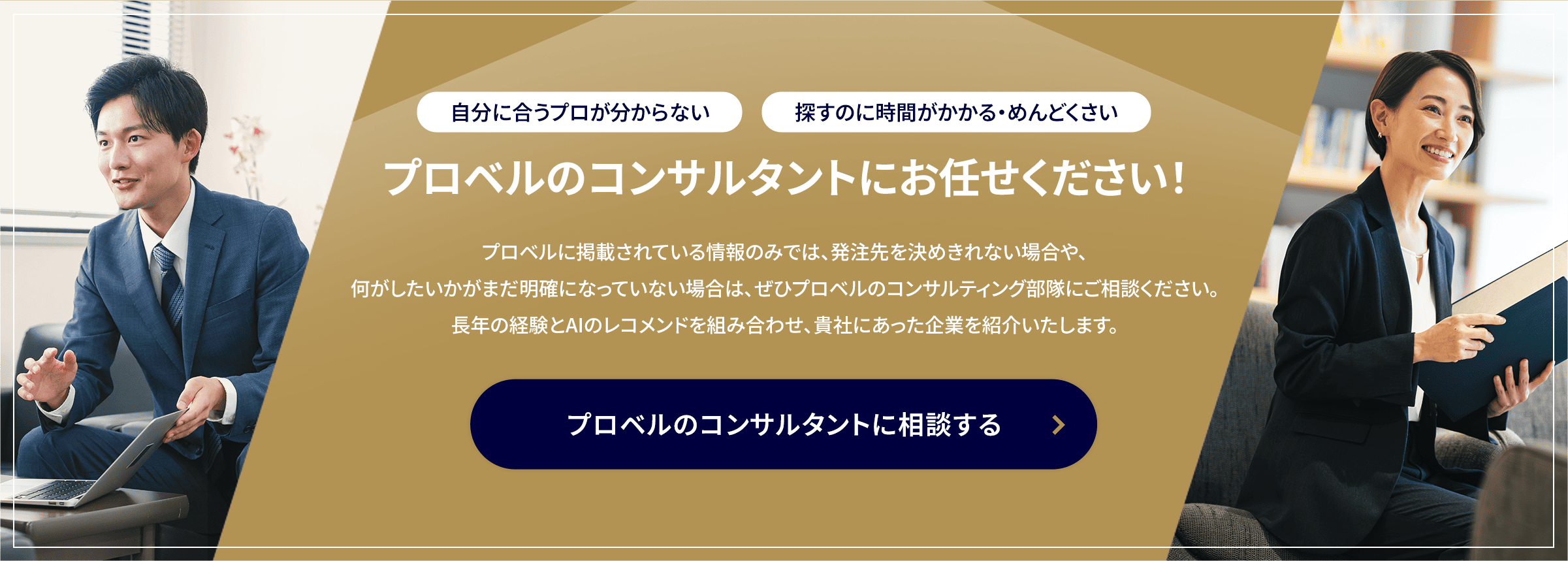 自分に合うプロが分からない・探すのに時間がかかる・めんどくさい/プロベルのコンサルタントにお任せください！/プロベルに掲載されている情報のみでは、発注先を決めきれない場合や、何がしたいかがまだ明確になっていない場合は、ぜひプロベルのコンサルティング部隊にご相談ください。長年の経験とAIのレコメンドを組み合わせ、貴社にあった企業を紹介いたします。/プロベルのコンサルタントに相談する