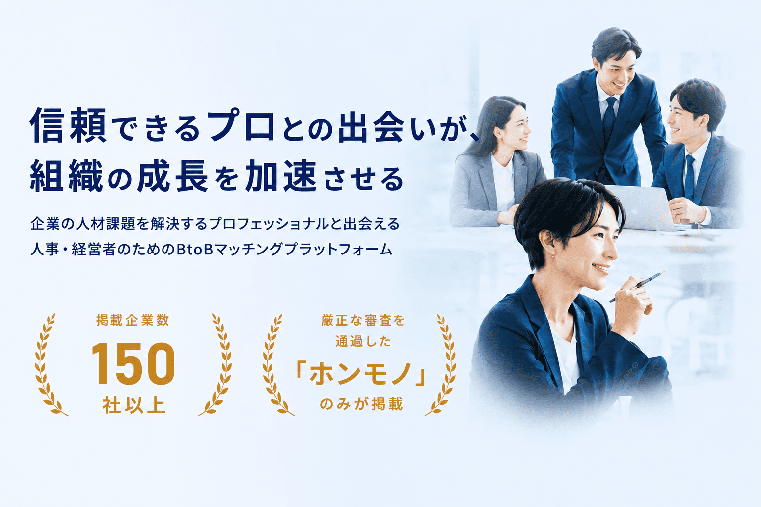 信頼できるプロとの出会いが、組織の成長を加速させる。企業の人材課題を解決するプロフェッショナルと出会える人事・経営者のためのBtoBマッチングプラットフォーム。掲載企業数150社以上。厳正な審査を通過した「ホンモノ」のみが掲載。